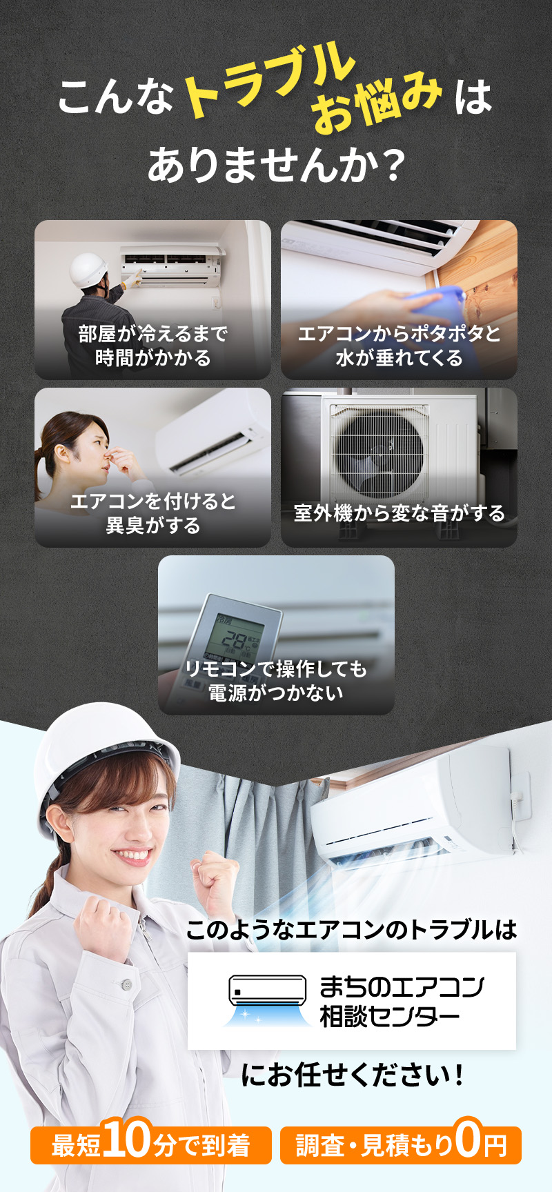 部屋が冷えるまで時間がかかる エアコンからポタポタと水が垂れてくる エアコンを付けると異臭がする 室外機から変な音がする リモコンで操作しても電源がつかない このようなエアコンのトラブルはまちのエアコン相談センターにお任せください！ 最短10分で到着 調査・見積り0円
