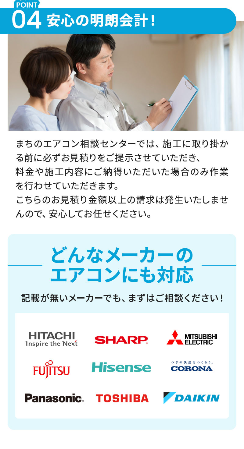 POINT04：安心の明朗会計！ まちのエアコン相談センターでは、施工に取り掛かる前に必ずお見積りをご提示させていただき、料金や施工内容にご納得いただいた場合のみ作業を行わせていただきます。こちらのお見積り金額以上の請求は発生いたしませんので、安心してお任せください。 どんなメーカーのエアコンにも対応 記載が無いメーカーでも、まずはご相談ください！