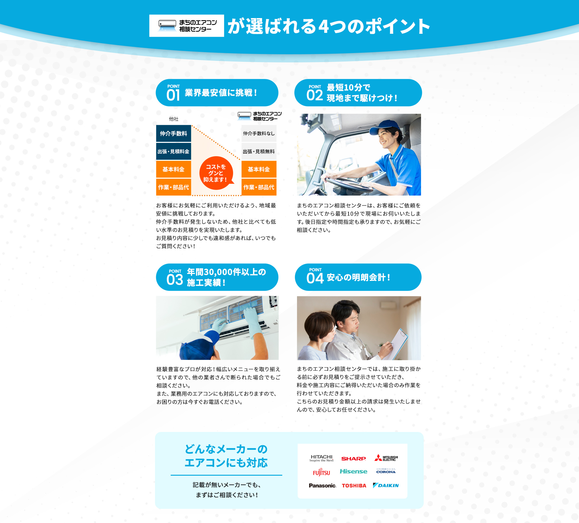 POINT04：安心の明朗会計！ まちのエアコン相談センターでは、施工に取り掛かる前に必ずお見積りをご提示させていただき、料金や施工内容にご納得いただいた場合のみ作業を行わせていただきます。こちらのお見積り金額以上の請求は発生いたしませんので、安心してお任せください。 どんなメーカーのエアコンにも対応 記載が無いメーカーでも、まずはご相談ください！