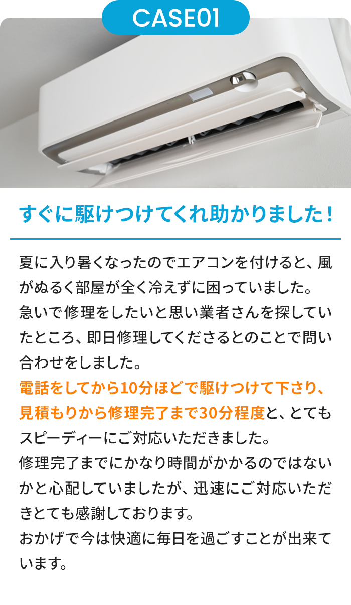 すぐに駆けつけてくれ助かりました！ 夏に入り暑くなったのでエアコンを付けると、風がぬるく部屋が全く冷えずに困っていました。急いで修理をしたいと思い業者さんを探していたところ、即日修理してくださるとのことで問い合わせをしました。電話をしてから10分ほどで駆けつけて下さり、見積もりから修理完了まで30分程度と、とてもスピーディーにご対応いただきました。修理完了までにかなり時間がかかるのではないかと心配していましたが、迅速にご対応いただきとても感謝しております。おかげで今は快適に毎日を過ごすことが出来ています。