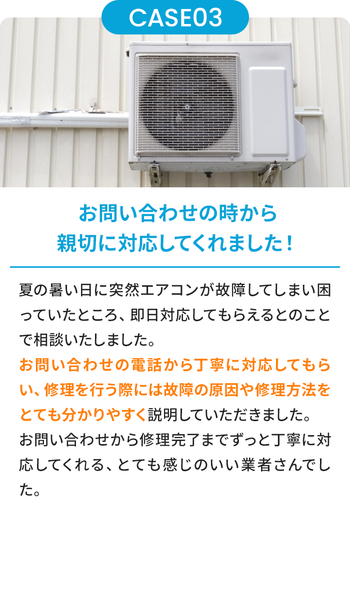 お問い合わせの時から親切に対応してくれました！ 夏の暑い日に突然エアコンが故障してしまい困っていたところ、即日対応してもらえるとのことで相談いたしました。お問い合わせの電話から丁寧に対応してもらい、修理を行う際には故障の原因や修理方法をとても分かりやすく説明していただきました。お問い合わせから修理完了までずっと丁寧に対応してくれる、とても感じのいい業者さんでした。