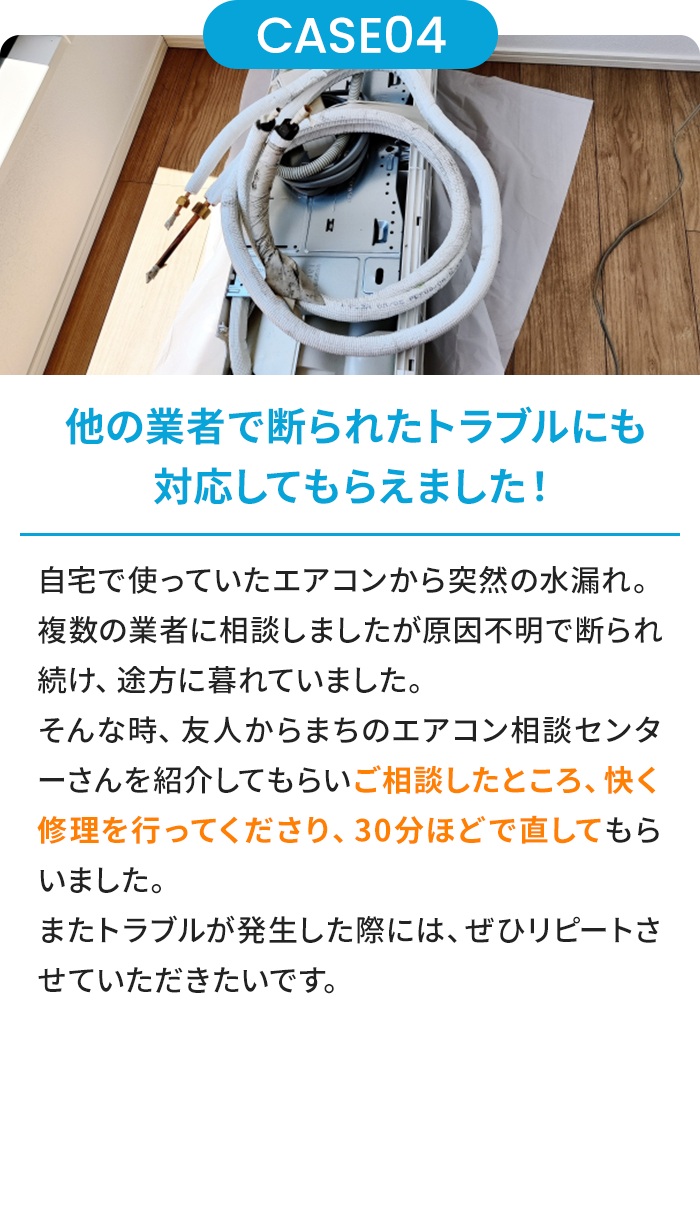 他の業者で断られたトラブルにも対応してもらえました！ 自宅で使っていたエアコンから突然の水漏れ。複数の業者に相談しましたが原因不明で断られ続け、途方に暮れていました。そんな時、友人からまちのエアコン相談センターさんを紹介してもらいご相談したところ、快く修理を行ってくださり、30分ほどで直してもらいました。またトラブルが発生した際には、ぜひリピートさせていただきたいです。